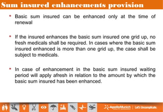 Sum insured enhancements provision
 Basic sum insured can be enhanced only at the time of
renewal
 If the insured enhances the basic sum insured one grid up, no
fresh medicals shall be required. In cases where the basic sum
insured enhanced is more than one grid up, the case shall be
subject to medicals.
 In case of enhancement in the basic sum insured waiting
period will apply afresh in relation to the amount by which the
basic sum insured has been enhanced.
 