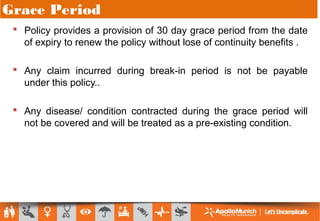 Grace Period
 Policy provides a provision of 30 day grace period from the date
of expiry to renew the policy without lose of continuity benefits .
 Any claim incurred during break-in period is not be payable
under this policy..
 Any disease/ condition contracted during the grace period will
not be covered and will be treated as a pre-existing condition.
 