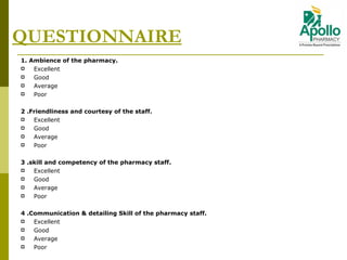 QUESTIONNAIRE 1.   Ambience of the pharmacy. Excellent  Good Average Poor 2  . Friendliness and courtesy of the staff. Excellent  Good Average Poor 3  . skill and competency of the pharmacy staff. Excellent  Good Average Poor 4  . Communication & detailing Skill of the pharmacy staff. Excellent  Good Average Poor   