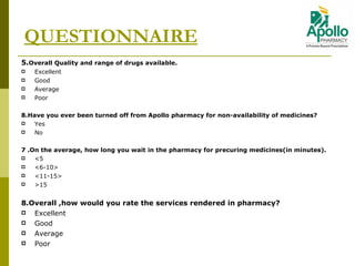 5 . Overall Quality and range of drugs available. Excellent  Good Average Poor 8 . Have you ever been turned off from Apollo pharmacy for non-availability of medicines?  Yes No 7  . On the average, how long you wait in the pharmacy for precuring medicines(in minutes). <5 <6-10> <11-15> >15 8 . Overall ,how would you rate the services rendered in pharmacy?  Excellent  Good Average Poor QUESTIONNAIRE 