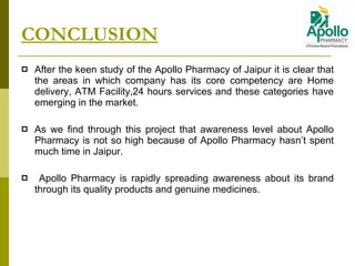 CONCLUSION After the keen study of the Apollo Pharmacy of Jaipur it is clear that the areas in which company has its core competency are Home delivery, ATM Facility,24 hours services and these categories have emerging in the market. As we find through this project that awareness level about Apollo Pharmacy is not so high because of Apollo Pharmacy hasn’t spent much time in Jaipur. Apollo Pharmacy is rapidly spreading awareness about its brand through its quality products and genuine medicines. 