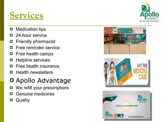 Services Medication tips 24-hour service Friendly pharmacist Free reminder service Free health camps Helpline services Free health insurance Health newsletters Apollo Advantage We refill your prescriptions  Genuine medicines Quality 