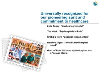 India Today   “Most caring hospital ” The Week   “Top hospitals in India” CRISIL's  rating  “Superior fundamentals ” Readers Digest   “Most trusted hospital brand”   Govt. of India  felicitates Apollo Hospitals with a  Postage Stamp  Universally recognized for  our pioneering sprit and commitment to healthcare  
