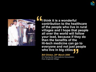 I think it is a wonderful contribution to the healthcare of the people who live in rural villages and I hope that people all over the world will follow your lead, because if they do then the benefits of the  Hi-tech medicine can go to everyone and not just people who live in big cities Bill Clinton, 24 th  March 2000 On Viewing the Telemedicine Consultation from Aragonda Village “ “ 