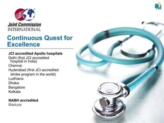 JCI accredited Apollo hospitals   Delhi   (first JCI accredited  hospital in India) Chennai Hyderabad   (first JCI accredited  stroke program in the world) Ludhiana Dhaka  Bangalore Kolkata NABH accredited Madurai Continuous Quest for Excellence 