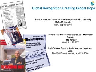Global Recognition Creating Global Hope India’s low-cost patient care earns plaudits in US study - Duke University  Wed, Sep 10 2008  India's New Coup In Outsourcing:  Inpatient Care   The Wall Street Journal, April 26, 2004 India's Healthcare Industry to See Mammoth Growth  - Mc Kinsey Wed, Jun 27 2007 