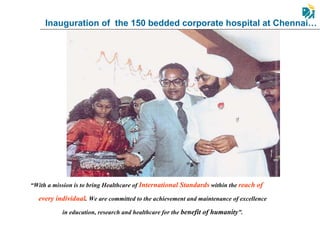 Inauguration of  the 150 bedded corporate hospital at Chennai… “ With a mission is to bring Healthcare of  International Standards  within the  reach of every individual .  We are committed to the achievement and maintenance of excellence in education, research and healthcare for the  benefit of humanity ”. 