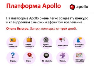 Платформа Apollo                                Apollo

На платформе Apollo очень легко создавать конкурс
и спецпроекты с высоким эффектом вовлечения.
Очень быстро. Запуск конкурса от трех дней.



 Фото       Видео       Аудио       Викторины   Конкурсы
 конкурсы   конкурсы    конкурсы                блогов




                                                Конкурсы
  Опросы    Игры       3D объекты    Паззлы     комиксов
 