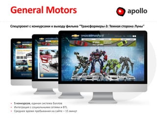 General Motors                                                    Apollo
Спецпроект с конкурсами к выходу фильма “Трансформеры-3: Темная сторона Луны"




  5 конкурсов, единая система баллов
  Интеграция с социальными сетями и BTL
  Среднее время пребывания на сайте – 15 минут
 