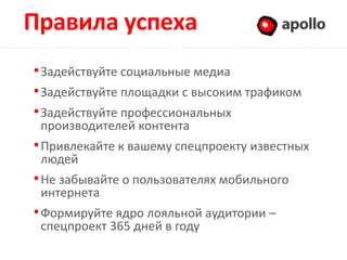 Правила успеха                           Apollo

• Задействуйте социальные медиа
• Задействуйте площадки с высоким трафиком
• Задействуйте профессиональных
 производителей контента
• Привлекайте к вашему спецпроекту известных
 людей
• Не забывайте о пользователях мобильного
 интернета
• Формируйте ядро лояльной аудитории –
 спецпроект 365 дней в году
 