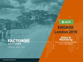 FACTOREVENTURES.ORG
Fort Collins | Nairobi | Pune
Sales &
Marketing
Who is our Customer and how
do we reach them?
ENGAGE
London 2016
 