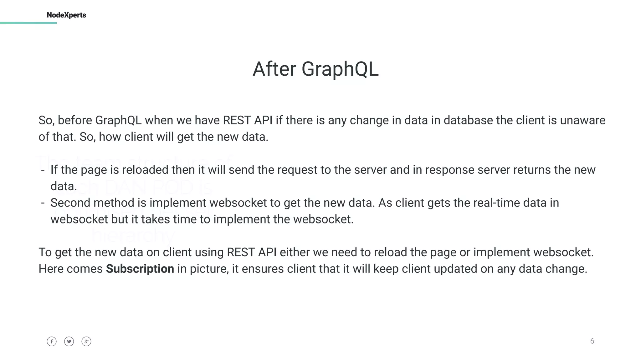 6
NodeXperts
The team structure of
each DAN POD is
optimised per set
hierarchy
After GraphQL
So, before GraphQL when we have REST API if there is any change in data in database the client is unaware
of that. So, how client will get the new data.
- If the page is reloaded then it will send the request to the server and in response server returns the new
data.
- Second method is implement websocket to get the new data. As client gets the real-time data in
websocket but it takes time to implement the websocket.
To get the new data on client using REST API either we need to reload the page or implement websocket.
Here comes Subscription in picture, it ensures client that it will keep client updated on any data change.
 