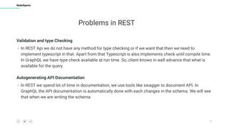 9
NodeXperts
Problems in REST
Validation and type Checking
- In REST Api we do not have any method for type checking or if we want that then we need to
implement typescript in that. Apart from that Typescript is also implements check until compile time.
In GraphQL we have type check available at run time. So, client knows in well advance that what is
available for the query.
Autogenerating API Documentation
- In REST we spend lot of time in documentation, we use tools like swagger to document API. In
GraphQL the API documentation is automatically done with each changes in the schema. We will see
that when we are writing the schema.
 