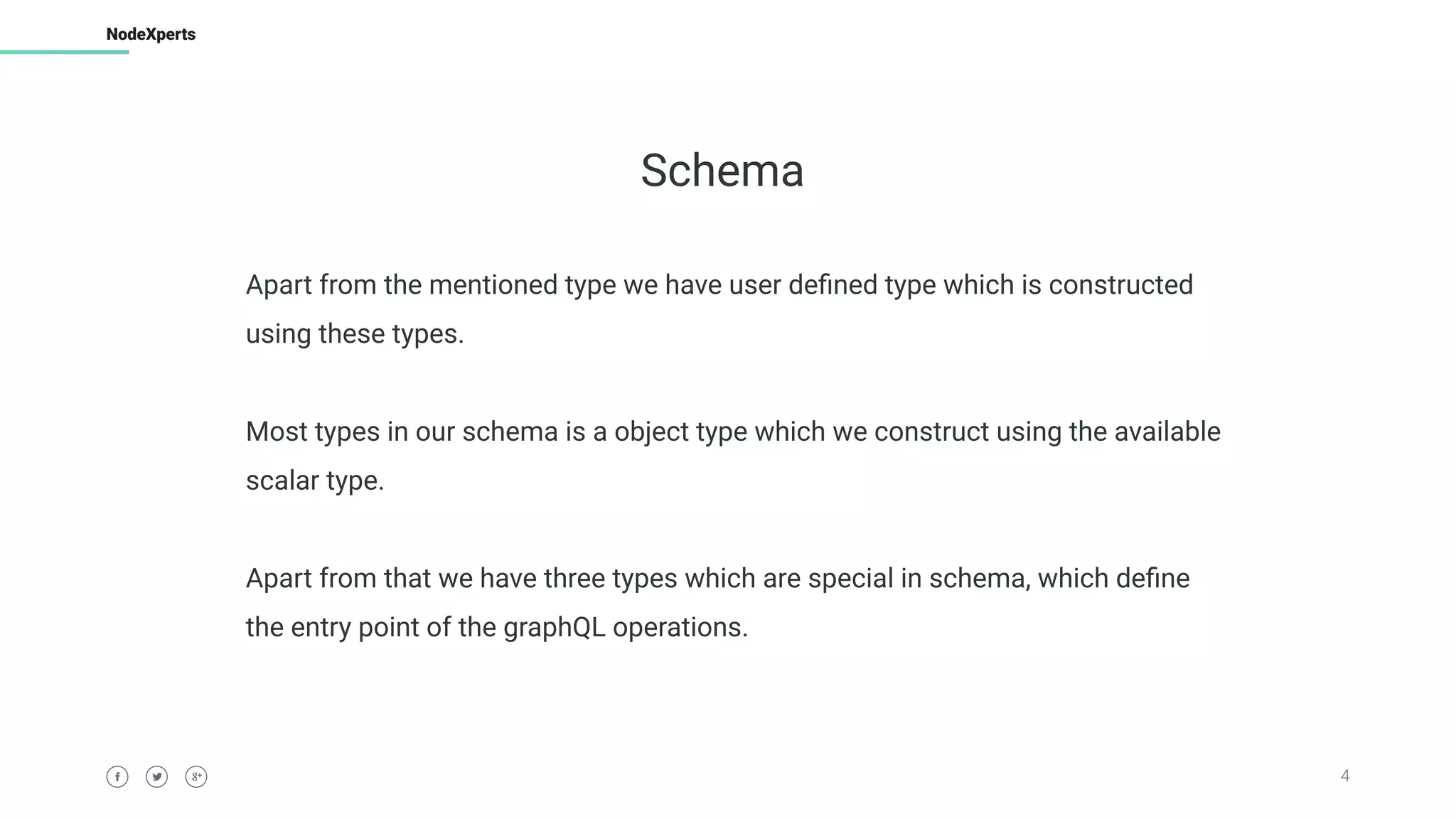 4
NodeXperts
Schema
Apart from the mentioned type we have user deﬁned type which is constructed
using these types.
Most types in our schema is a object type which we construct using the available
scalar type.
Apart from that we have three types which are special in schema, which deﬁne
the entry point of the graphQL operations.
 