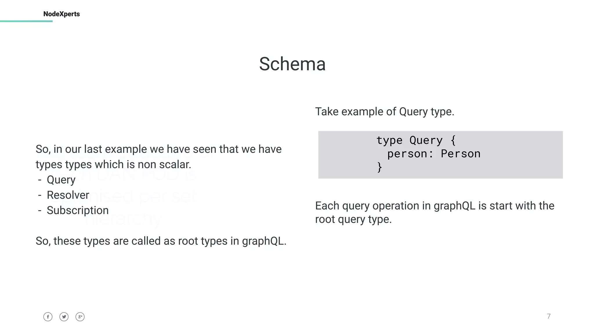 7
NodeXperts
The team structure of
each DAN POD is
optimised per set
hierarchy
Schema
So, in our last example we have seen that we have
types types which is non scalar.
- Query
- Resolver
- Subscription
So, these types are called as root types in graphQL.
Take example of Query type.
Each query operation in graphQL is start with the
root query type.
type Query {
person: Person
}
 