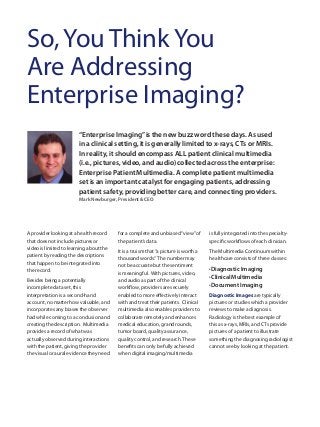 “Enterprise Imaging”is the new buzz word these days. As used
in a clinical setting, it is generally limited to x-rays, CTs or MRIs.
In reality, it should encompass ALL patient clinical multimedia
(i.e., pictures, video, and audio) collected across the enterprise:
Enterprise Patient Multimedia. A complete patient multimedia
set is an important catalyst for engaging patients, addressing
patient safety, providing better care, and connecting providers.
Mark Newburger, President & CEO
So, You Think You
Are Addressing
Enterprise Imaging?
A provider looking at a health record
that does not include pictures or
video is limited to learning about the
patient by reading the descriptions
that happen to be integrated into
the record.
Besides being a potentially
incomplete data set, this
interpretation is a second-hand
account, no matter how valuable, and
incorporates any biases the observer
had while coming to a conclusion and
creating the description. Multimedia
provides a record of what was
actually observed during interactions
with the patient, giving the provider
the visual or aural evidence they need
for a complete and unbiased“view”of
the patient’s data.
It is a truism that“a picture is worth a
thousand words.” The number may
not be accurate but the sentiment
is meaningful. With pictures, video,
and audio as part of the clinical
workflow, providers are securely
enabled to more effectively interact
with and treat their patients. Clinical
multimedia also enables providers to
collaborate remotely and enhances
medical education, grand rounds,
tumor board, quality assurance,
quality control, and research.These
benefits can only be fully achieved
when digital imaging/multimedia
is fully integrated into the specialty-
specific workflows of each clinician.
The Multimedia Continuum within
healthcare consists of three classes:
êDiagnostic Imaging
êClinical Multimedia
êDocument Imaging
Diagnostic Images are typically
pictures or studies which a provider
reviews to make a diagnosis.
Radiology is the best example of
this as x-rays, MRIs, and CTs provide
pictures of a patient to illustrate
something the diagnosing radiologist
cannot see by looking at the patient.
 