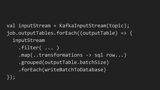 val inputStream = KafkaInputStream(topic);
job.outputTables.forEach((outputTable) => {
inputStream
.filter( ... )
.map(..transformations -> sql row...)
.grouped(outputTable.batchSize)
.forEach(writeBatchToDatabase)
});
 