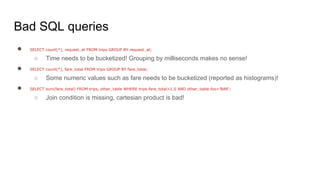 Bad SQL queries
● SELECT count(*), request_at FROM trips GROUP BY request_at;
○ Time needs to be bucketized! Grouping by milliseconds makes no sense!
● SELECT count(*), fare_total FROM trips GROUP BY fare_total;
○ Some numeric values such as fare needs to be bucketized (reported as histograms)!
● SELECT sum(fare_total) FROM trips, other_table WHERE trips.fare_total>1.0 AND other_table.foo=’BAR’;
○ Join condition is missing, cartesian product is bad!
 