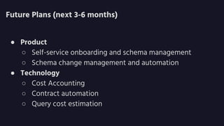 Future Plans (next 3-6 months)
● Product
○ Self-service onboarding and schema management
○ Schema change management and automation
● Technology
○ Cost Accounting
○ Contract automation
○ Query cost estimation
 