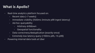 What is Apollo?
- Real-time analytics platform focused on:
- Recent data (~7 weeks)
- Immediate visibility (1500ms-3minute p99 ingest latency)
- Ad-hoc queryability
- Arbitrary drilldown
- Geospatial functionality
- Data correctness/deduplication (exactly-once)
- Extremely low latency query (<100ms p95, <1s p99)
- Powering internal data tools at Uber
 