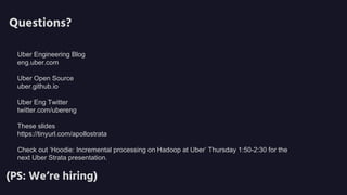 Questions?
(PS: We’re hiring)
Uber Engineering Blog
eng.uber.com
Uber Open Source
uber.github.io
Uber Eng Twitter
twitter.com/ubereng
These slides
https://tinyurl.com/apollostrata msql.co/uberscale
Check out ‘Hoodie: Incremental processing on Hadoop at Uber’ Thursday 1:50-2:30 for the
next Uber Strata presentation.
 