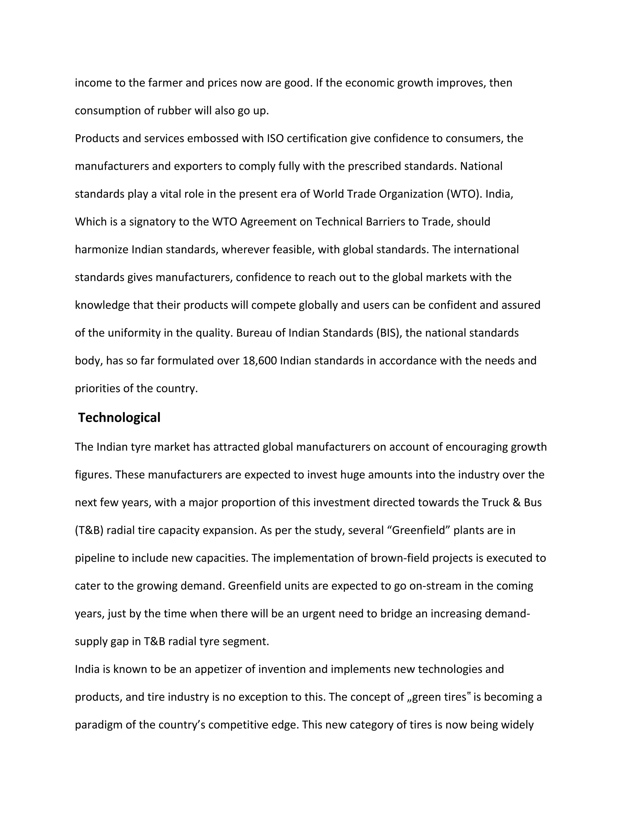 income to the farmer and prices now are good. If the economic growth improves, then
consumption of rubber will also go up.
Products and services embossed with ISO certification give confidence to consumers, the
manufacturers and exporters to comply fully with the prescribed standards. National
standards play a vital role in the present era of World Trade Organization (WTO). India,
Which is a signatory to the WTO Agreement on Technical Barriers to Trade, should
harmonize Indian standards, wherever feasible, with global standards. The international
standards gives manufacturers, confidence to reach out to the global markets with the
knowledge that their products will compete globally and users can be confident and assured
of the uniformity in the quality. Bureau of Indian Standards (BIS), the national standards
body, has so far formulated over 18,600 Indian standards in accordance with the needs and
priorities of the country.
Technological
The Indian tyre market has attracted global manufacturers on account of encouraging growth
figures. These manufacturers are expected to invest huge amounts into the industry over the
next few years, with a major proportion of this investment directed towards the Truck & Bus
(T&B) radial tire capacity expansion. As per the study, several “Greenfield” plants are in
pipeline to include new capacities. The implementation of brown-field projects is executed to
cater to the growing demand. Greenfield units are expected to go on-stream in the coming
years, just by the time when there will be an urgent need to bridge an increasing demand-
supply gap in T&B radial tyre segment.
India is known to be an appetizer of invention and implements new technologies and
products, and tire industry is no exception to this. The concept of „green tires is becoming a‟
paradigm of the country’s competitive edge. This new category of tires is now being widely
 