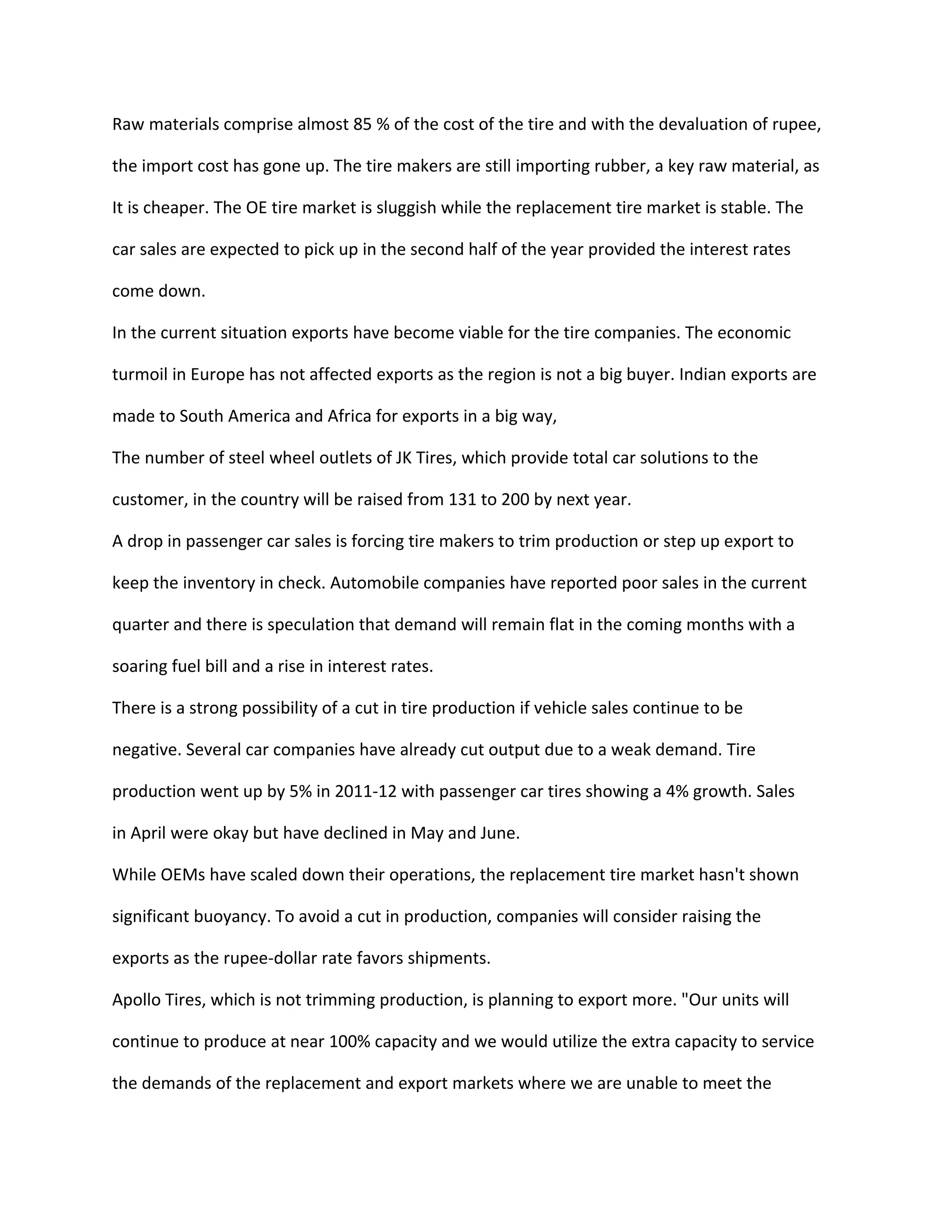 Raw materials comprise almost 85 % of the cost of the tire and with the devaluation of rupee,
the import cost has gone up. The tire makers are still importing rubber, a key raw material, as
It is cheaper. The OE tire market is sluggish while the replacement tire market is stable. The
car sales are expected to pick up in the second half of the year provided the interest rates
come down.
In the current situation exports have become viable for the tire companies. The economic
turmoil in Europe has not affected exports as the region is not a big buyer. Indian exports are
made to South America and Africa for exports in a big way,
The number of steel wheel outlets of JK Tires, which provide total car solutions to the
customer, in the country will be raised from 131 to 200 by next year.
A drop in passenger car sales is forcing tire makers to trim production or step up export to
keep the inventory in check. Automobile companies have reported poor sales in the current
quarter and there is speculation that demand will remain flat in the coming months with a
soaring fuel bill and a rise in interest rates.
There is a strong possibility of a cut in tire production if vehicle sales continue to be
negative. Several car companies have already cut output due to a weak demand. Tire
production went up by 5% in 2011-12 with passenger car tires showing a 4% growth. Sales
in April were okay but have declined in May and June.
While OEMs have scaled down their operations, the replacement tire market hasn't shown
significant buoyancy. To avoid a cut in production, companies will consider raising the
exports as the rupee-dollar rate favors shipments.
Apollo Tires, which is not trimming production, is planning to export more. "Our units will
continue to produce at near 100% capacity and we would utilize the extra capacity to service
the demands of the replacement and export markets where we are unable to meet the
 