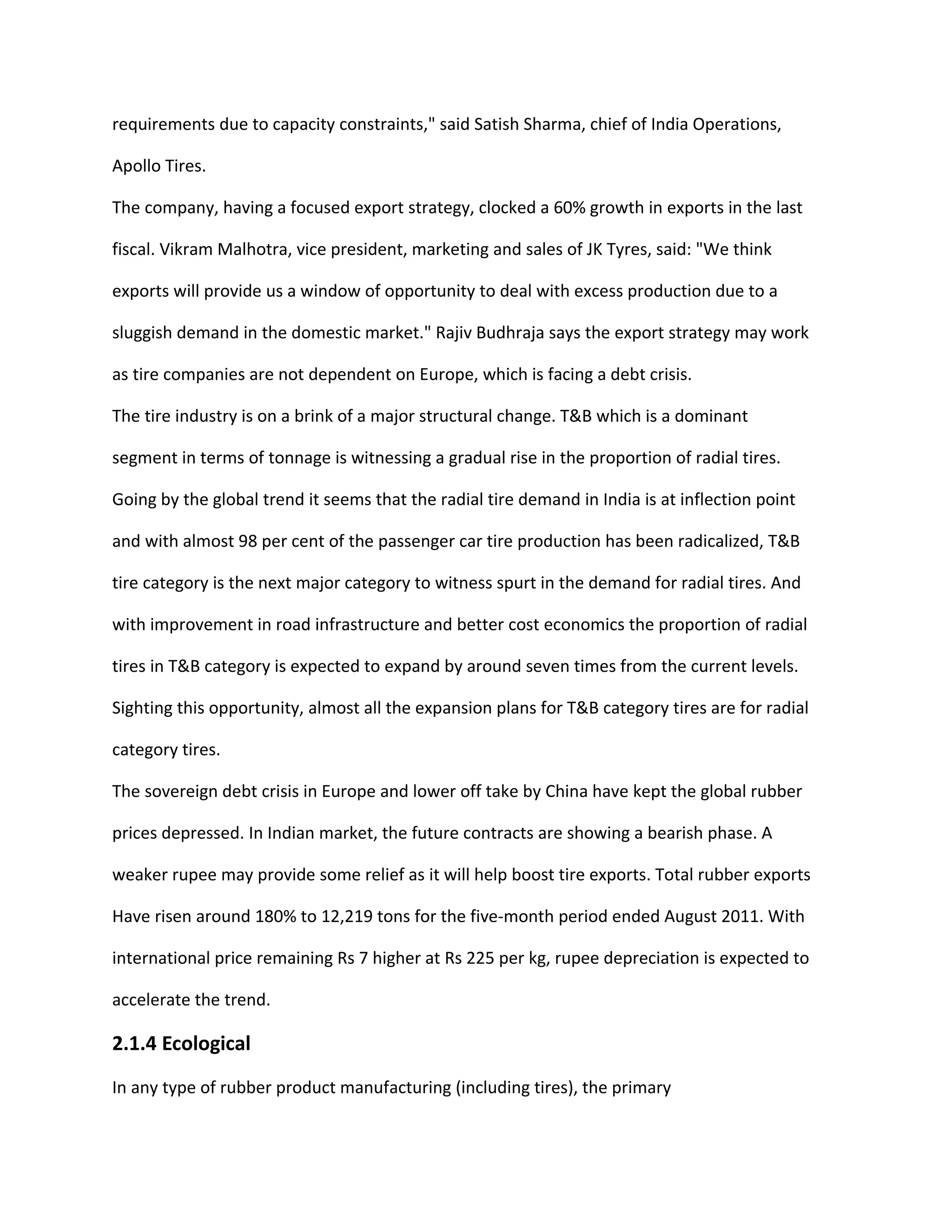 requirements due to capacity constraints," said Satish Sharma, chief of India Operations,
Apollo Tires.
The company, having a focused export strategy, clocked a 60% growth in exports in the last
fiscal. Vikram Malhotra, vice president, marketing and sales of JK Tyres, said: "We think
exports will provide us a window of opportunity to deal with excess production due to a
sluggish demand in the domestic market." Rajiv Budhraja says the export strategy may work
as tire companies are not dependent on Europe, which is facing a debt crisis.
The tire industry is on a brink of a major structural change. T&B which is a dominant
segment in terms of tonnage is witnessing a gradual rise in the proportion of radial tires.
Going by the global trend it seems that the radial tire demand in India is at inflection point
and with almost 98 per cent of the passenger car tire production has been radicalized, T&B
tire category is the next major category to witness spurt in the demand for radial tires. And
with improvement in road infrastructure and better cost economics the proportion of radial
tires in T&B category is expected to expand by around seven times from the current levels.
Sighting this opportunity, almost all the expansion plans for T&B category tires are for radial
category tires.
The sovereign debt crisis in Europe and lower off take by China have kept the global rubber
prices depressed. In Indian market, the future contracts are showing a bearish phase. A
weaker rupee may provide some relief as it will help boost tire exports. Total rubber exports
Have risen around 180% to 12,219 tons for the five-month period ended August 2011. With
international price remaining Rs 7 higher at Rs 225 per kg, rupee depreciation is expected to
accelerate the trend.
2.1.4 Ecological
In any type of rubber product manufacturing (including tires), the primary
 