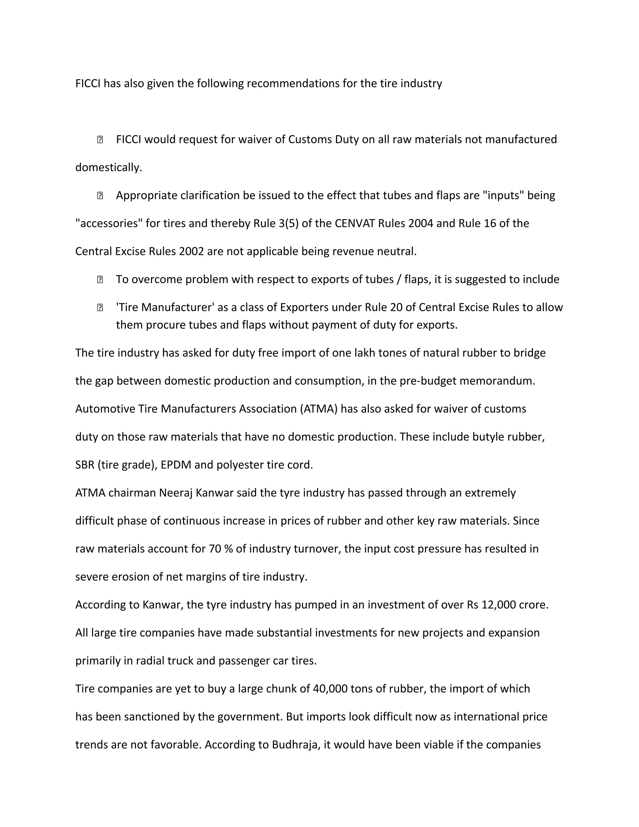 FICCI has also given the following recommendations for the tire industry
 FICCI would request for waiver of Customs Duty on all raw materials not manufactured
domestically.
 Appropriate clarification be issued to the effect that tubes and flaps are "inputs" being
"accessories" for tires and thereby Rule 3(5) of the CENVAT Rules 2004 and Rule 16 of the
Central Excise Rules 2002 are not applicable being revenue neutral.
 To overcome problem with respect to exports of tubes / flaps, it is suggested to include
 'Tire Manufacturer' as a class of Exporters under Rule 20 of Central Excise Rules to allow
them procure tubes and flaps without payment of duty for exports.
The tire industry has asked for duty free import of one lakh tones of natural rubber to bridge
the gap between domestic production and consumption, in the pre-budget memorandum.
Automotive Tire Manufacturers Association (ATMA) has also asked for waiver of customs
duty on those raw materials that have no domestic production. These include butyle rubber,
SBR (tire grade), EPDM and polyester tire cord.
ATMA chairman Neeraj Kanwar said the tyre industry has passed through an extremely
difficult phase of continuous increase in prices of rubber and other key raw materials. Since
raw materials account for 70 % of industry turnover, the input cost pressure has resulted in
severe erosion of net margins of tire industry.
According to Kanwar, the tyre industry has pumped in an investment of over Rs 12,000 crore.
All large tire companies have made substantial investments for new projects and expansion
primarily in radial truck and passenger car tires.
Tire companies are yet to buy a large chunk of 40,000 tons of rubber, the import of which
has been sanctioned by the government. But imports look difficult now as international price
trends are not favorable. According to Budhraja, it would have been viable if the companies
 