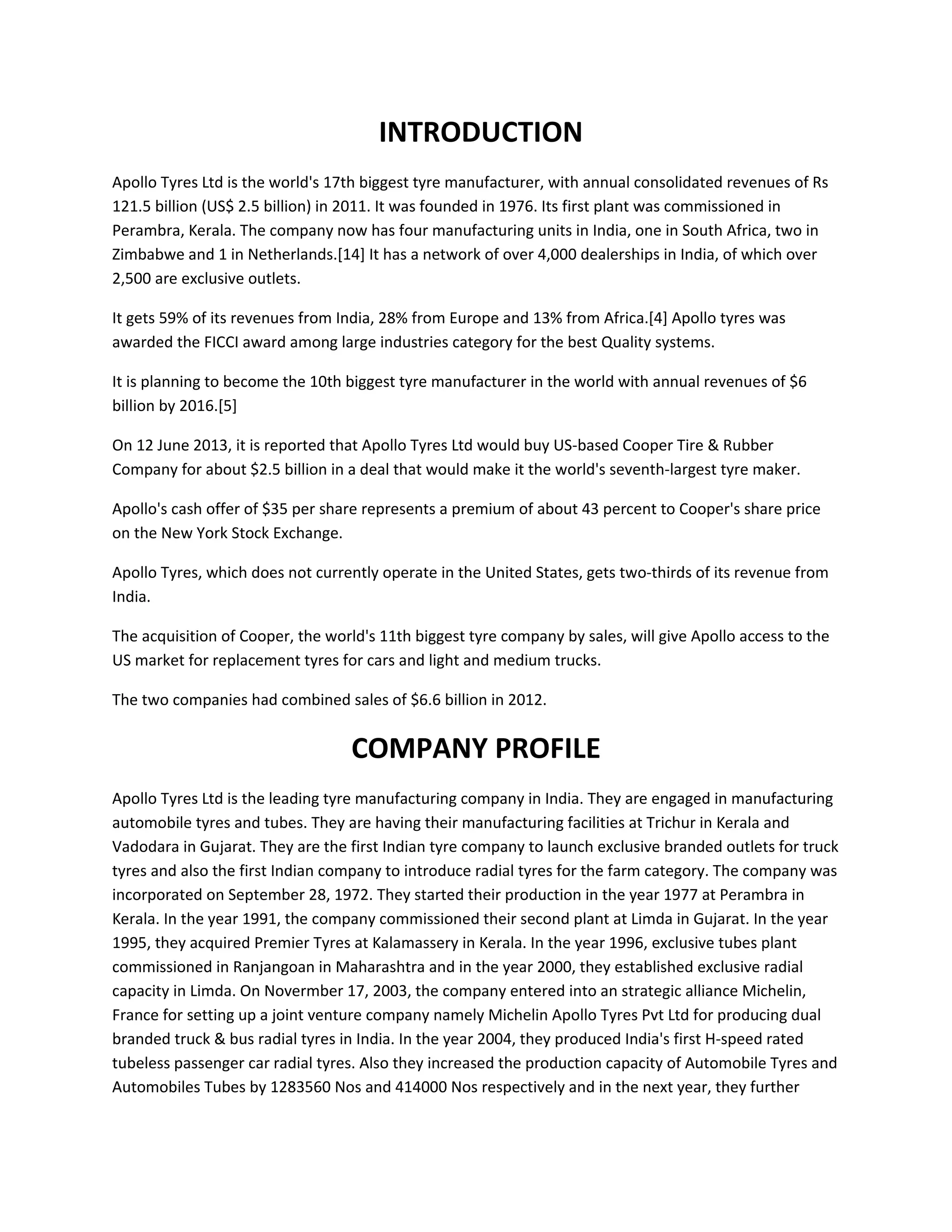 INTRODUCTION
Apollo Tyres Ltd is the world's 17th biggest tyre manufacturer, with annual consolidated revenues of Rs
121.5 billion (US$ 2.5 billion) in 2011. It was founded in 1976. Its first plant was commissioned in
Perambra, Kerala. The company now has four manufacturing units in India, one in South Africa, two in
Zimbabwe and 1 in Netherlands.[14] It has a network of over 4,000 dealerships in India, of which over
2,500 are exclusive outlets.
It gets 59% of its revenues from India, 28% from Europe and 13% from Africa.[4] Apollo tyres was
awarded the FICCI award among large industries category for the best Quality systems.
It is planning to become the 10th biggest tyre manufacturer in the world with annual revenues of $6
billion by 2016.[5]
On 12 June 2013, it is reported that Apollo Tyres Ltd would buy US-based Cooper Tire & Rubber
Company for about $2.5 billion in a deal that would make it the world's seventh-largest tyre maker.
Apollo's cash offer of $35 per share represents a premium of about 43 percent to Cooper's share price
on the New York Stock Exchange.
Apollo Tyres, which does not currently operate in the United States, gets two-thirds of its revenue from
India.
The acquisition of Cooper, the world's 11th biggest tyre company by sales, will give Apollo access to the
US market for replacement tyres for cars and light and medium trucks.
The two companies had combined sales of $6.6 billion in 2012.
COMPANY PROFILE
Apollo Tyres Ltd is the leading tyre manufacturing company in India. They are engaged in manufacturing
automobile tyres and tubes. They are having their manufacturing facilities at Trichur in Kerala and
Vadodara in Gujarat. They are the first Indian tyre company to launch exclusive branded outlets for truck
tyres and also the first Indian company to introduce radial tyres for the farm category. The company was
incorporated on September 28, 1972. They started their production in the year 1977 at Perambra in
Kerala. In the year 1991, the company commissioned their second plant at Limda in Gujarat. In the year
1995, they acquired Premier Tyres at Kalamassery in Kerala. In the year 1996, exclusive tubes plant
commissioned in Ranjangoan in Maharashtra and in the year 2000, they established exclusive radial
capacity in Limda. On Novermber 17, 2003, the company entered into an strategic alliance Michelin,
France for setting up a joint venture company namely Michelin Apollo Tyres Pvt Ltd for producing dual
branded truck & bus radial tyres in India. In the year 2004, they produced India's first H-speed rated
tubeless passenger car radial tyres. Also they increased the production capacity of Automobile Tyres and
Automobiles Tubes by 1283560 Nos and 414000 Nos respectively and in the next year, they further
 