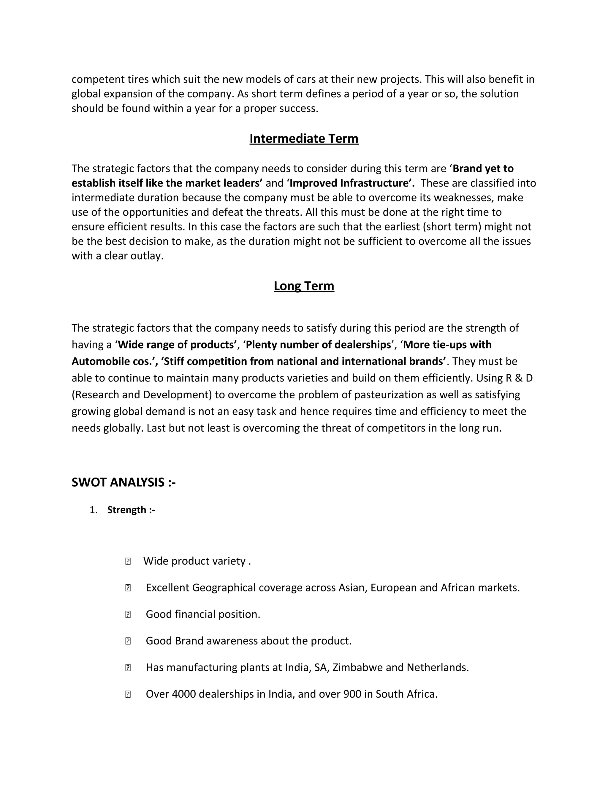 competent tires which suit the new models of cars at their new projects. This will also benefit in
global expansion of the company. As short term defines a period of a year or so, the solution
should be found within a year for a proper success.
Intermediate Term
The strategic factors that the company needs to consider during this term are ‘Brand yet to
establish itself like the market leaders’ and ‘Improved Infrastructure’. These are classified into
intermediate duration because the company must be able to overcome its weaknesses, make
use of the opportunities and defeat the threats. All this must be done at the right time to
ensure efficient results. In this case the factors are such that the earliest (short term) might not
be the best decision to make, as the duration might not be sufficient to overcome all the issues
with a clear outlay.
Long Term
The strategic factors that the company needs to satisfy during this period are the strength of
having a ‘Wide range of products’, ‘Plenty number of dealerships’, ‘More tie-ups with
Automobile cos.’, ‘Stiff competition from national and international brands’. They must be
able to continue to maintain many products varieties and build on them efficiently. Using R & D
(Research and Development) to overcome the problem of pasteurization as well as satisfying
growing global demand is not an easy task and hence requires time and efficiency to meet the
needs globally. Last but not least is overcoming the threat of competitors in the long run.
SWOT ANALYSIS :-
1. Strength :-
 Wide product variety .
 Excellent Geographical coverage across Asian, European and African markets.
 Good financial position.
 Good Brand awareness about the product.
 Has manufacturing plants at India, SA, Zimbabwe and Netherlands.
 Over 4000 dealerships in India, and over 900 in South Africa.
 
