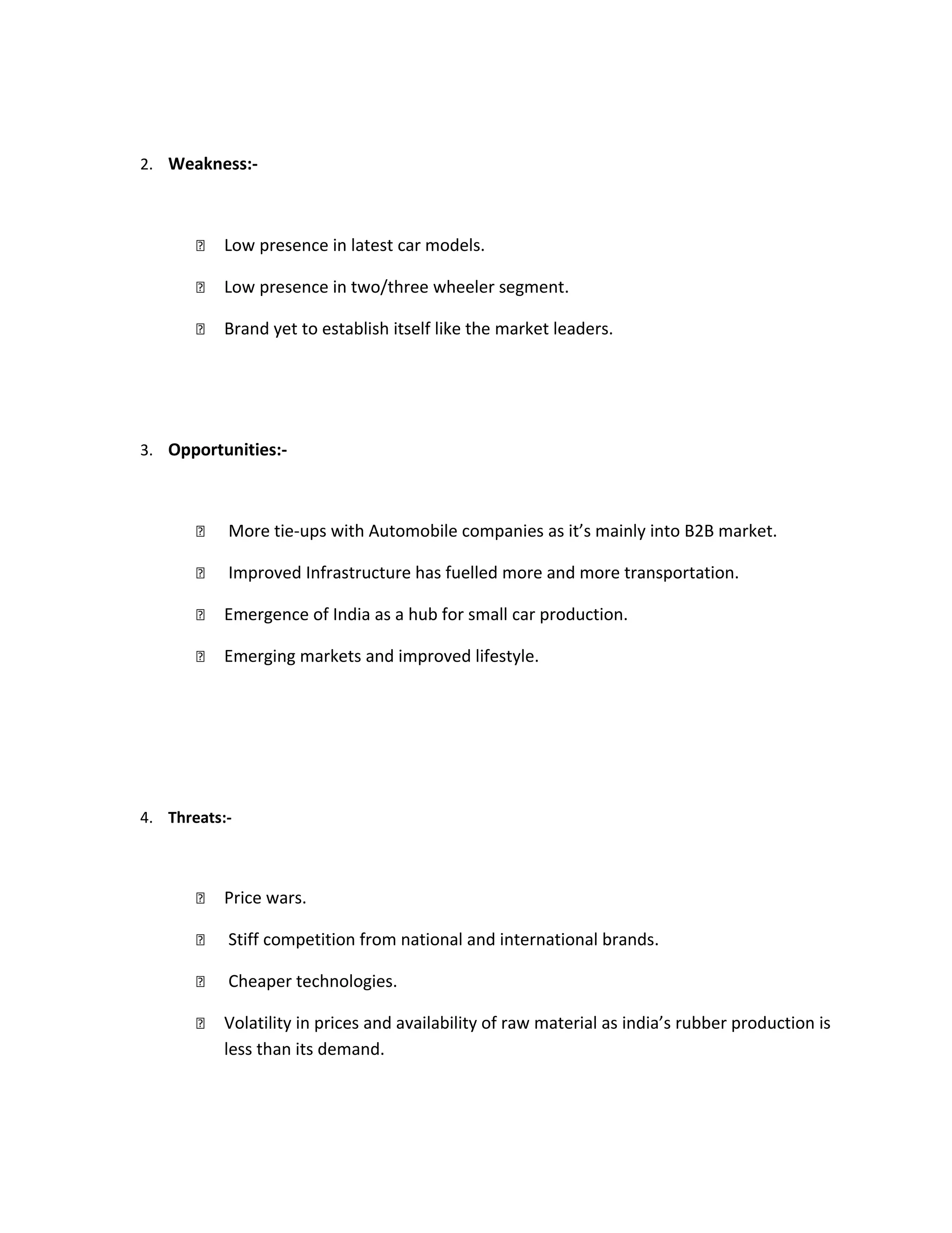 2. Weakness:-
 Low presence in latest car models.
 Low presence in two/three wheeler segment.
 Brand yet to establish itself like the market leaders.
3. Opportunities:-
 More tie-ups with Automobile companies as it’s mainly into B2B market.
 Improved Infrastructure has fuelled more and more transportation.
 Emergence of India as a hub for small car production.
 Emerging markets and improved lifestyle.
4. Threats:-
 Price wars.
 Stiff competition from national and international brands.
 Cheaper technologies.
 Volatility in prices and availability of raw material as india’s rubber production is
less than its demand.
 