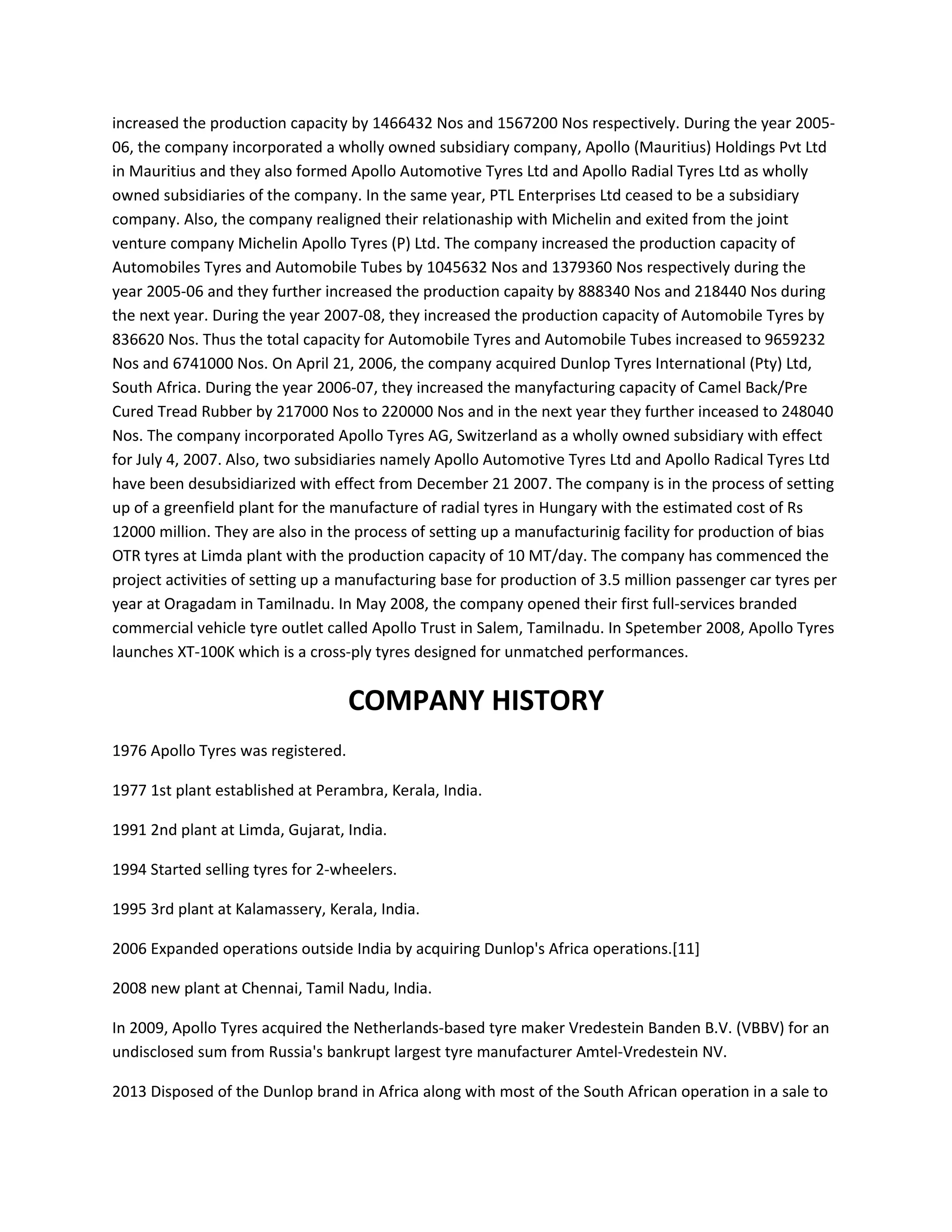 increased the production capacity by 1466432 Nos and 1567200 Nos respectively. During the year 2005-
06, the company incorporated a wholly owned subsidiary company, Apollo (Mauritius) Holdings Pvt Ltd
in Mauritius and they also formed Apollo Automotive Tyres Ltd and Apollo Radial Tyres Ltd as wholly
owned subsidiaries of the company. In the same year, PTL Enterprises Ltd ceased to be a subsidiary
company. Also, the company realigned their relationaship with Michelin and exited from the joint
venture company Michelin Apollo Tyres (P) Ltd. The company increased the production capacity of
Automobiles Tyres and Automobile Tubes by 1045632 Nos and 1379360 Nos respectively during the
year 2005-06 and they further increased the production capaity by 888340 Nos and 218440 Nos during
the next year. During the year 2007-08, they increased the production capacity of Automobile Tyres by
836620 Nos. Thus the total capacity for Automobile Tyres and Automobile Tubes increased to 9659232
Nos and 6741000 Nos. On April 21, 2006, the company acquired Dunlop Tyres International (Pty) Ltd,
South Africa. During the year 2006-07, they increased the manyfacturing capacity of Camel Back/Pre
Cured Tread Rubber by 217000 Nos to 220000 Nos and in the next year they further inceased to 248040
Nos. The company incorporated Apollo Tyres AG, Switzerland as a wholly owned subsidiary with effect
for July 4, 2007. Also, two subsidiaries namely Apollo Automotive Tyres Ltd and Apollo Radical Tyres Ltd
have been desubsidiarized with effect from December 21 2007. The company is in the process of setting
up of a greenfield plant for the manufacture of radial tyres in Hungary with the estimated cost of Rs
12000 million. They are also in the process of setting up a manufacturinig facility for production of bias
OTR tyres at Limda plant with the production capacity of 10 MT/day. The company has commenced the
project activities of setting up a manufacturing base for production of 3.5 million passenger car tyres per
year at Oragadam in Tamilnadu. In May 2008, the company opened their first full-services branded
commercial vehicle tyre outlet called Apollo Trust in Salem, Tamilnadu. In Spetember 2008, Apollo Tyres
launches XT-100K which is a cross-ply tyres designed for unmatched performances.
COMPANY HISTORY
1976 Apollo Tyres was registered.
1977 1st plant established at Perambra, Kerala, India.
1991 2nd plant at Limda, Gujarat, India.
1994 Started selling tyres for 2-wheelers.
1995 3rd plant at Kalamassery, Kerala, India.
2006 Expanded operations outside India by acquiring Dunlop's Africa operations.[11]
2008 new plant at Chennai, Tamil Nadu, India.
In 2009, Apollo Tyres acquired the Netherlands-based tyre maker Vredestein Banden B.V. (VBBV) for an
undisclosed sum from Russia's bankrupt largest tyre manufacturer Amtel-Vredestein NV.
2013 Disposed of the Dunlop brand in Africa along with most of the South African operation in a sale to
 