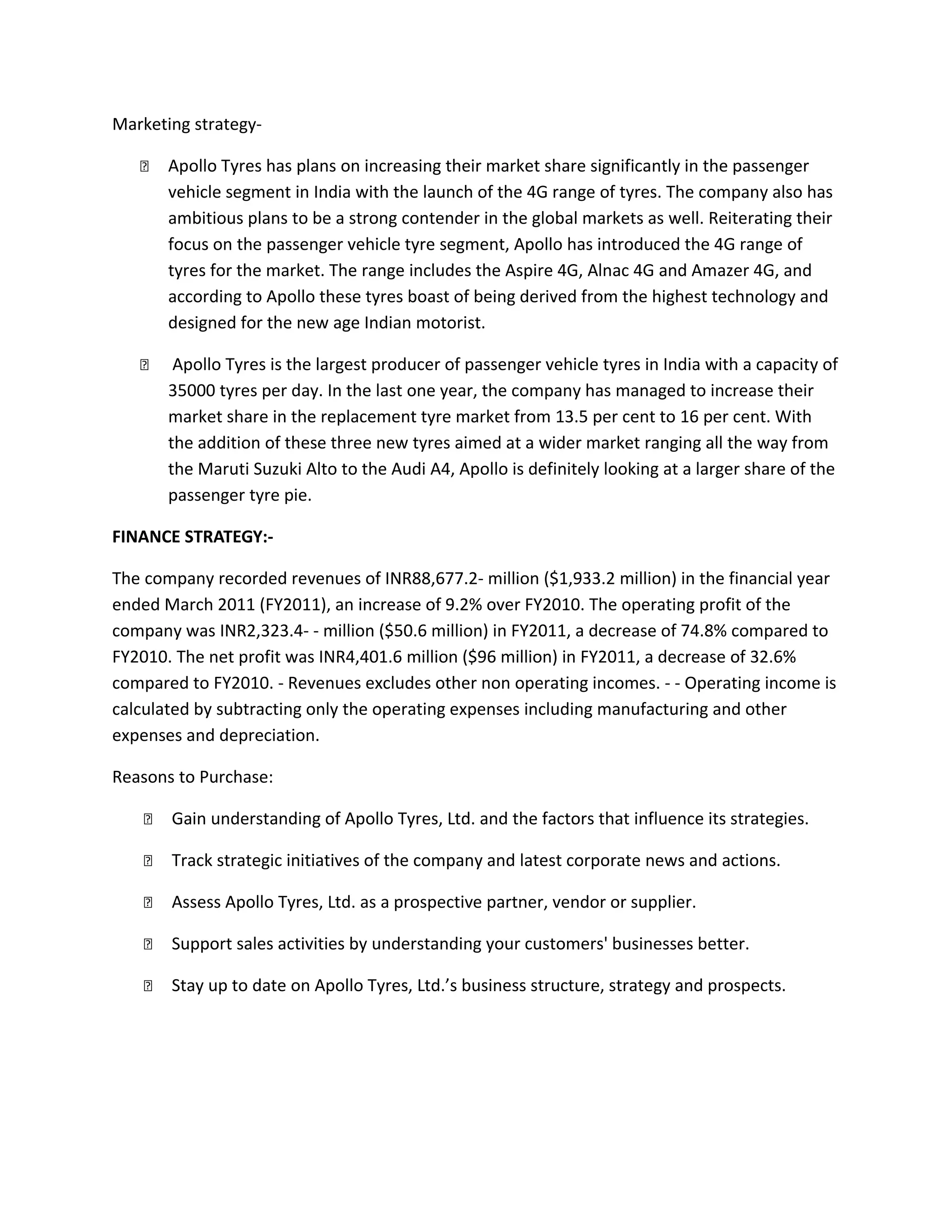 Marketing strategy-
 Apollo Tyres has plans on increasing their market share significantly in the passenger
vehicle segment in India with the launch of the 4G range of tyres. The company also has
ambitious plans to be a strong contender in the global markets as well. Reiterating their
focus on the passenger vehicle tyre segment, Apollo has introduced the 4G range of
tyres for the market. The range includes the Aspire 4G, Alnac 4G and Amazer 4G, and
according to Apollo these tyres boast of being derived from the highest technology and
designed for the new age Indian motorist.
 Apollo Tyres is the largest producer of passenger vehicle tyres in India with a capacity of
35000 tyres per day. In the last one year, the company has managed to increase their
market share in the replacement tyre market from 13.5 per cent to 16 per cent. With
the addition of these three new tyres aimed at a wider market ranging all the way from
the Maruti Suzuki Alto to the Audi A4, Apollo is definitely looking at a larger share of the
passenger tyre pie.
FINANCE STRATEGY:-
The company recorded revenues of INR88,677.2- million ($1,933.2 million) in the financial year
ended March 2011 (FY2011), an increase of 9.2% over FY2010. The operating profit of the
company was INR2,323.4- - million ($50.6 million) in FY2011, a decrease of 74.8% compared to
FY2010. The net profit was INR4,401.6 million ($96 million) in FY2011, a decrease of 32.6%
compared to FY2010. - Revenues excludes other non operating incomes. - - Operating income is
calculated by subtracting only the operating expenses including manufacturing and other
expenses and depreciation.
Reasons to Purchase:
 Gain understanding of Apollo Tyres, Ltd. and the factors that influence its strategies.
 Track strategic initiatives of the company and latest corporate news and actions.
 Assess Apollo Tyres, Ltd. as a prospective partner, vendor or supplier.
 Support sales activities by understanding your customers' businesses better.
 Stay up to date on Apollo Tyres, Ltd.’s business structure, strategy and prospects.
 