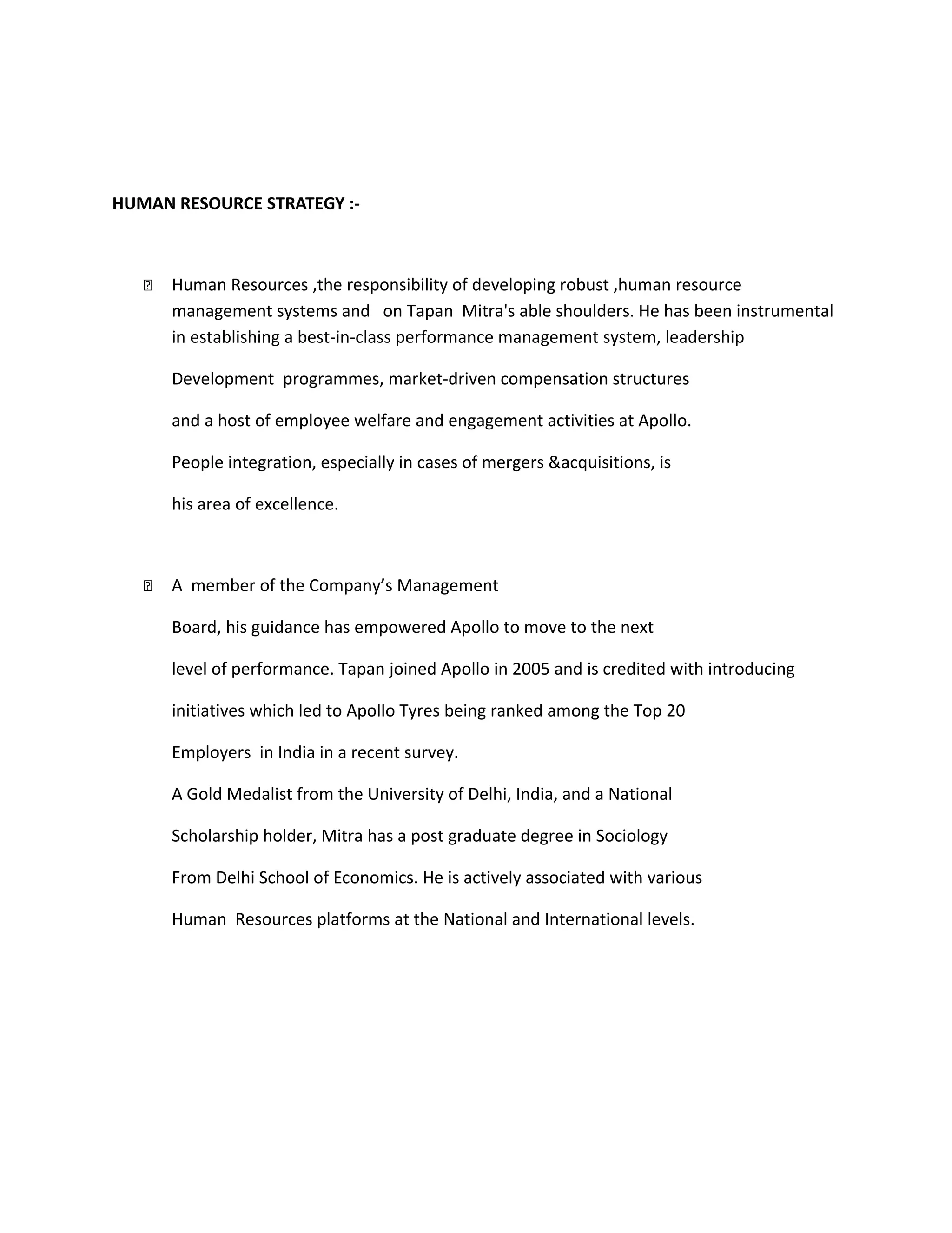 HUMAN RESOURCE STRATEGY :-
 Human Resources ,the responsibility of developing robust ,human resource
management systems and on Tapan Mitra's able shoulders. He has been instrumental
in establishing a best‐in‐class performance management system, leadership
Development programmes, market‐driven compensation structures
and a host of employee welfare and engagement activities at Apollo.
People integration, especially in cases of mergers &acquisitions, is
his area of excellence.
 A member of the Company’s Management
Board, his guidance has empowered Apollo to move to the next
level of performance. Tapan joined Apollo in 2005 and is credited with introducing
initiatives which led to Apollo Tyres being ranked among the Top 20
Employers in India in a recent survey.
A Gold Medalist from the University of Delhi, India, and a National
Scholarship holder, Mitra has a post graduate degree in Sociology
From Delhi School of Economics. He is actively associated with various
Human Resources platforms at the National and International levels.
 