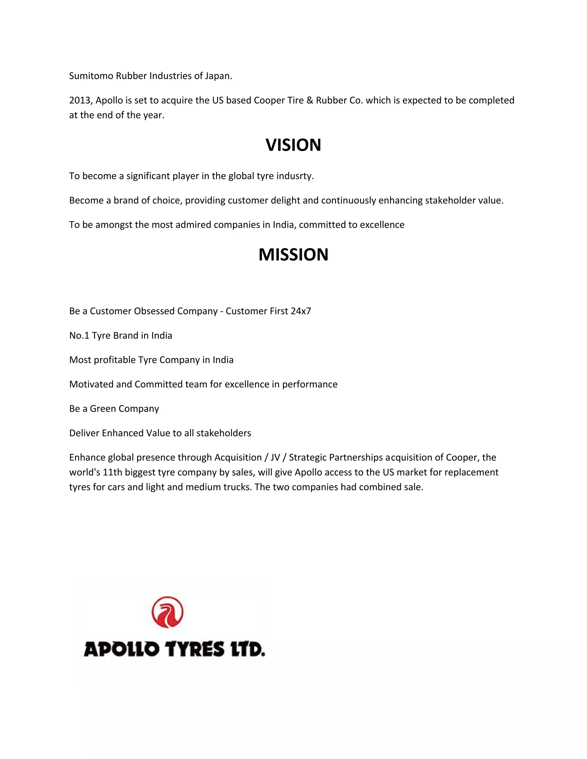 Sumitomo Rubber Industries of Japan.
2013, Apollo is set to acquire the US based Cooper Tire & Rubber Co. which is expected to be completed
at the end of the year.
VISION
To become a significant player in the global tyre indusrty.
Become a brand of choice, providing customer delight and continuously enhancing stakeholder value.
To be amongst the most admired companies in India, committed to excellence
MISSION
Be a Customer Obsessed Company - Customer First 24x7
No.1 Tyre Brand in India
Most profitable Tyre Company in India
Motivated and Committed team for excellence in performance
Be a Green Company
Deliver Enhanced Value to all stakeholders
Enhance global presence through Acquisition / JV / Strategic Partnerships acquisition of Cooper, the
world's 11th biggest tyre company by sales, will give Apollo access to the US market for replacement
tyres for cars and light and medium trucks. The two companies had combined sale.
 