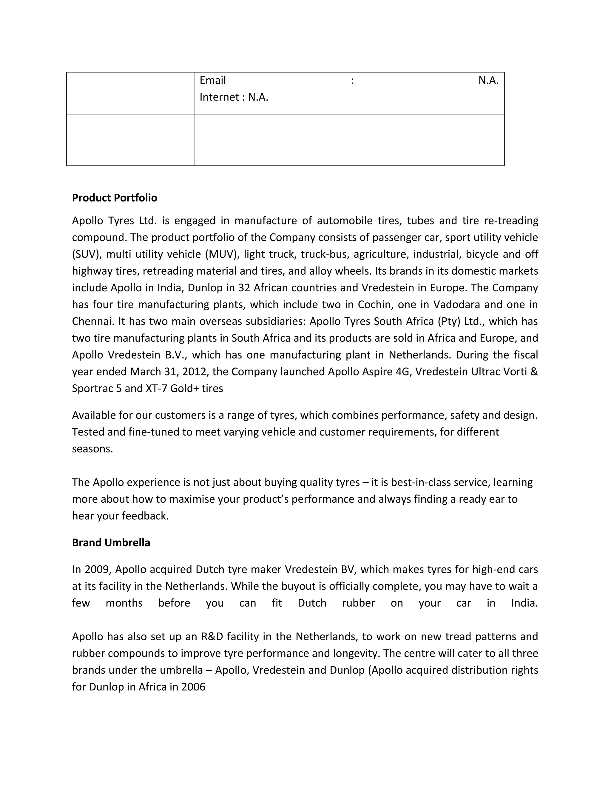 Email : N.A.
Internet : N.A.
Product Portfolio
Apollo Tyres Ltd. is engaged in manufacture of automobile tires, tubes and tire re-treading
compound. The product portfolio of the Company consists of passenger car, sport utility vehicle
(SUV), multi utility vehicle (MUV), light truck, truck-bus, agriculture, industrial, bicycle and off
highway tires, retreading material and tires, and alloy wheels. Its brands in its domestic markets
include Apollo in India, Dunlop in 32 African countries and Vredestein in Europe. The Company
has four tire manufacturing plants, which include two in Cochin, one in Vadodara and one in
Chennai. It has two main overseas subsidiaries: Apollo Tyres South Africa (Pty) Ltd., which has
two tire manufacturing plants in South Africa and its products are sold in Africa and Europe, and
Apollo Vredestein B.V., which has one manufacturing plant in Netherlands. During the fiscal
year ended March 31, 2012, the Company launched Apollo Aspire 4G, Vredestein Ultrac Vorti &
Sportrac 5 and XT-7 Gold+ tires
Available for our customers is a range of tyres, which combines performance, safety and design.
Tested and fine-tuned to meet varying vehicle and customer requirements, for different
seasons.
The Apollo experience is not just about buying quality tyres – it is best-in-class service, learning
more about how to maximise your product’s performance and always finding a ready ear to
hear your feedback.
Brand Umbrella
In 2009, Apollo acquired Dutch tyre maker Vredestein BV, which makes tyres for high-end cars
at its facility in the Netherlands. While the buyout is officially complete, you may have to wait a
few months before you can fit Dutch rubber on your car in India.
Apollo has also set up an R&D facility in the Netherlands, to work on new tread patterns and
rubber compounds to improve tyre performance and longevity. The centre will cater to all three
brands under the umbrella – Apollo, Vredestein and Dunlop (Apollo acquired distribution rights
for Dunlop in Africa in 2006
 