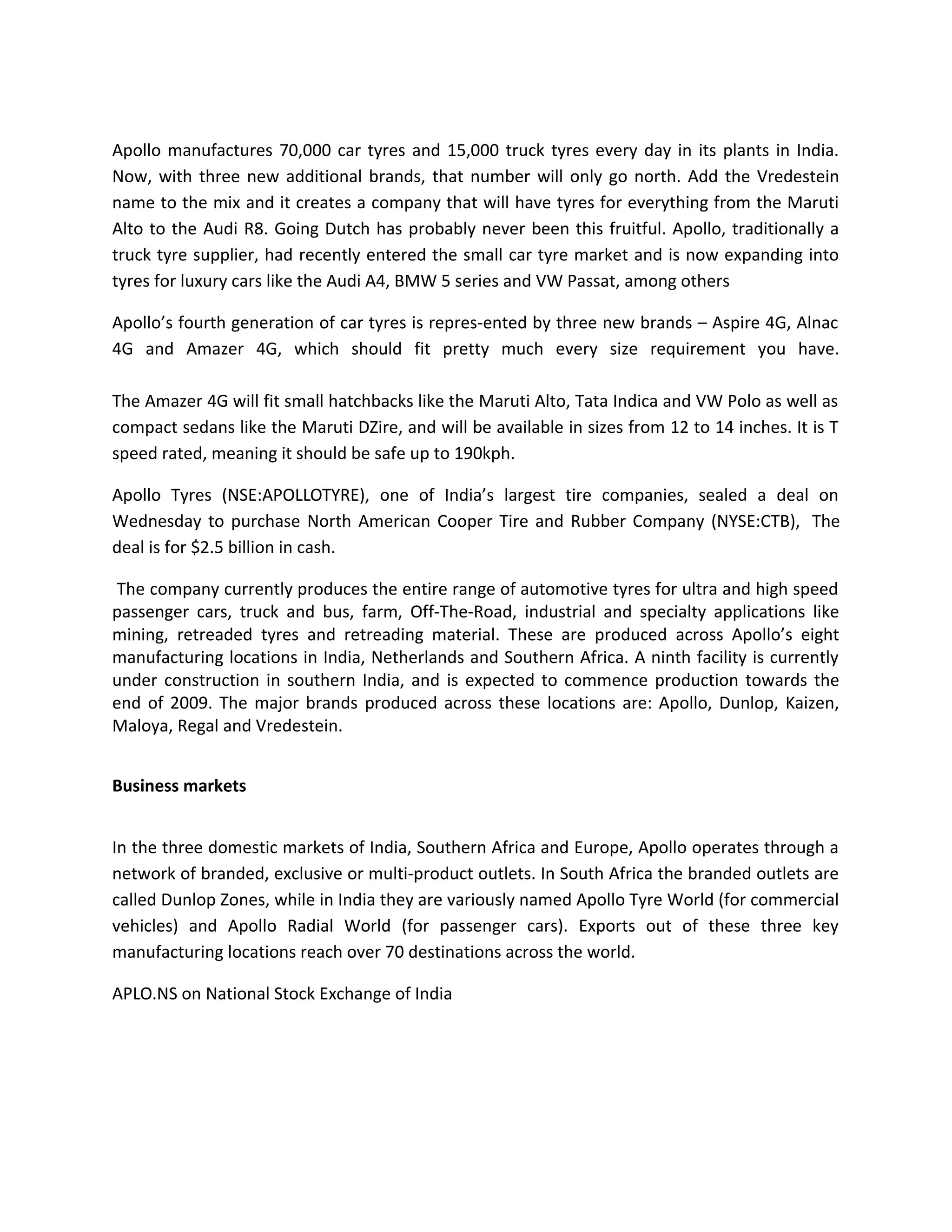 Apollo manufactures 70,000 car tyres and 15,000 truck tyres every day in its plants in India.
Now, with three new additional brands, that number will only go north. Add the Vredestein
name to the mix and it creates a company that will have tyres for everything from the Maruti
Alto to the Audi R8. Going Dutch has probably never been this fruitful. Apollo, traditionally a
truck tyre supplier, had recently entered the small car tyre market and is now expanding into
tyres for luxury cars like the Audi A4, BMW 5 series and VW Passat, among others
Apollo’s fourth generation of car tyres is repres-ented by three new brands – Aspire 4G, Alnac
4G and Amazer 4G, which should fit pretty much every size requirement you have.
The Amazer 4G will fit small hatchbacks like the Maruti Alto, Tata Indica and VW Polo as well as
compact sedans like the Maruti DZire, and will be available in sizes from 12 to 14 inches. It is T
speed rated, meaning it should be safe up to 190kph.
Apollo Tyres (NSE:APOLLOTYRE), one of India’s largest tire companies, sealed a deal on
Wednesday to purchase North American Cooper Tire and Rubber Company (NYSE:CTB), The
deal is for $2.5 billion in cash.
The company currently produces the entire range of automotive tyres for ultra and high speed
passenger cars, truck and bus, farm, Off-The-Road, industrial and specialty applications like
mining, retreaded tyres and retreading material. These are produced across Apollo’s eight
manufacturing locations in India, Netherlands and Southern Africa. A ninth facility is currently
under construction in southern India, and is expected to commence production towards the
end of 2009. The major brands produced across these locations are: Apollo, Dunlop, Kaizen,
Maloya, Regal and Vredestein.
Business markets
In the three domestic markets of India, Southern Africa and Europe, Apollo operates through a
network of branded, exclusive or multi-product outlets. In South Africa the branded outlets are
called Dunlop Zones, while in India they are variously named Apollo Tyre World (for commercial
vehicles) and Apollo Radial World (for passenger cars). Exports out of these three key
manufacturing locations reach over 70 destinations across the world.
APLO.NS on National Stock Exchange of India
 