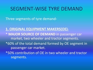 SEGMENT-WISE TYRE DEMAND 
Three segments of tyre demand- 
1. ORIGINAL EQUIPMENT MAKERS(OE)- 
* MAJOR SOURCE OF DEMAND in passenger car 
market, two wheeler and tractor segments. 
*60% of the total demand formed by OE segment in 
passenger car market. 
*50% contribution of OE in two wheeler and tractor 
segments. 
 
