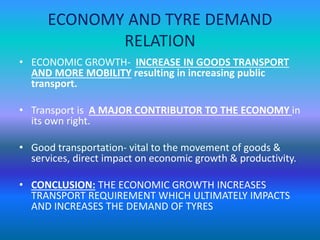 ECONOMY AND TYRE DEMAND 
RELATION 
• ECONOMIC GROWTH- INCREASE IN GOODS TRANSPORT 
AND MORE MOBILITY resulting in increasing public 
transport. 
• Transport is A MAJOR CONTRIBUTOR TO THE ECONOMY in 
its own right. 
• Good transportation- vital to the movement of goods & 
services, direct impact on economic growth & productivity. 
• CONCLUSION: THE ECONOMIC GROWTH INCREASES 
TRANSPORT REQUIREMENT WHICH ULTIMATELY IMPACTS 
AND INCREASES THE DEMAND OF TYRES 
 