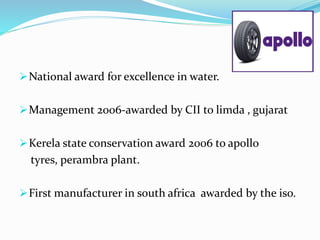 National award for excellence in water.
Management 2006-awarded by CII to limda , gujarat
Kerela state conservation award 2006 to apollo
tyres, perambra plant.
First manufacturer in south africa awarded by the iso.
 