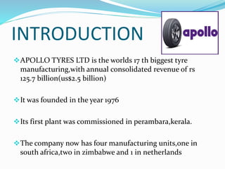 INTRODUCTION
APOLLO TYRES LTD is the worlds 17 th biggest tyre
manufacturing,with annual consolidated revenue of rs
125.7 billion(us$2.5 billion)
It was founded in the year 1976
Its first plant was commissioned in perambara,kerala.
The company now has four manufacturing units,one in
south africa,two in zimbabwe and 1 in netherlands
 