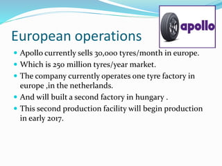 European operations
 Apollo currently sells 30,000 tyres/month in europe.
 Which is 250 million tyres/year market.
 The company currently operates one tyre factory in
europe ,in the netherlands.
 And will built a second factory in hungary .
 This second production facility will begin production
in early 2017.
 