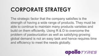 CORPORATE STRATEGY
The strategic factor that the company satisfies is the
strength of having a wide range of products. They must be
able to continue to maintain many products varieties and
build on them efficiently. Using R & D to overcome the
problem of pasteurization as well as satisfying growing
global demand is not an easy task and hence requires time
and efficiency to meet the needs globally.
 