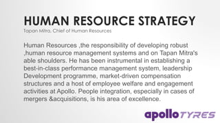 HUMAN RESOURCE STRATEGY
Human Resources ,the responsibility of developing robust
,human resource management systems and on Tapan Mitra's
able shoulders. He has been instrumental in establishing a
best‐in‐class performance management system, leadership
Development programme, market‐driven compensation
structures and a host of employee welfare and engagement
activities at Apollo. People integration, especially in cases of
mergers &acquisitions, is his area of excellence.
Tapan Mitra, Chief of Human Resources
 