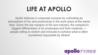 LIFE AT APOLLO
Apollo believes in corporate success by cultivating an
atmosphere of fun and productivity in the work place at the same
time. Given the low margins of the tyre industry, the company's
biggest differentiator is its employees and their creativity —
people willing to stretch and innovate to achieve what is often
considered impossible by others!
 