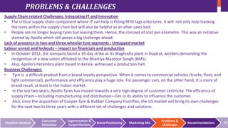 PROBLEMS & CHALLENGES
Supply Chain related Challenges: Integrating IT and Innovation
• The critical supply chain component where IT can help is fitting RFID tags onto tyres. It will not only help tracking
the tyres within the supply chain but will also be helpful as an after-sales tool.
• People are no longer buying tyres but leasing them. Hence, the concept of cost per-kilometre. This was an initiative
started by Apollo which still poses a big challenge ahead.
Lack of presence in two and three wheeler tyre segments : Untapped market
Labour unrest and lockouts – impact on financials and production
• In October 2012, the company faced a 19-day strike at its Waghodia plant in Gujarat, workers demanding the
recognition of a new union affiliated to the Bhartiya Mazdoor Sangh (BMS).
• Also, Apollo's Perambra plant based in Kerala, witnessed a production halt.
Business Challenges:
• Tyre is a difficult product from a brand loyalty perspective. When it comes to commercial vehicles (trucks, fleet, and
light commercial), performance and efficiency play a huge role. For passenger cars, on the other hand, it is more of
brand recall, at least in the Indian market.
• In the last two years, Apollo Tyres has moved towards a very high degree of customer centricity. The efficiency of
supply chain—including manufacturing and distribution—lies in its ability to influence the customer.
• Also, once the acquisition of Cooper Tyre & Rubber Company fructifies, the US market will bring its own challenges
for the next two to three years with a different set of challenges and solutions.

Situation Analysis

Consumer
Behaviour

Segmentation &
Target Markets

Brand Positioning

Marketing Mix

Problems &
Challenges

Recommendations

18

 