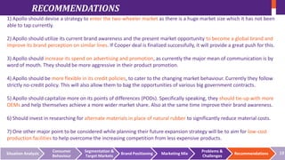 RECOMMENDATIONS
1) Apollo should devise a strategy to enter the two-wheeler market as there is a huge market size which it has not been
able to tap currently.
2) Apollo should utilize its current brand awareness and the present market opportunity to become a global brand and
improve its brand perception on similar lines. If Cooper deal is finalized successfully, it will provide a great push for this.
3) Apollo should increase its spend on advertising and promotion, as currently the major mean of communication is by
word of mouth. They should be more aggressive in their product promotion.

4) Apollo should be more flexible in its credit policies, to cater to the changing market behaviour. Currently they follow
strictly no-credit policy. This will also allow them to bag the opportunities of various big government contracts.
5) Apollo should capitalize more on its points of differences (PODs). Specifically speaking, they should tie-up with more
OEMs and help themselves achieve a more wider market share. Also at the same time improve their brand awareness.
6) Should invest in researching for alternate materials in place of natural rubber to significantly reduce material costs.
7) One other major point to be considered while planning their future expansion strategy will be to aim for low-cost
production facilities to help overcome the increasing competition from less expensive products.
Situation Analysis

Consumer
Behaviour

Segmentation &
Target Markets

Brand Positioning

Marketing Mix

Problems &
Challenges

Recommendations

19

 