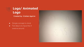 Logo/ Animated
Logo
● Simple concept in mind
● Fist idea is to have the A
swerve around
Created by: Cristian Aguirre
 