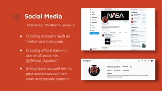 Social Media
● Creating accounts such as
Twitter and Instagram.
● Creating official name to
use on all accounts..
@Official_ApolloVI
● Giving team account info to
post and showcase their
work and provide content.
Created by: Christian Guerrero Jr
 